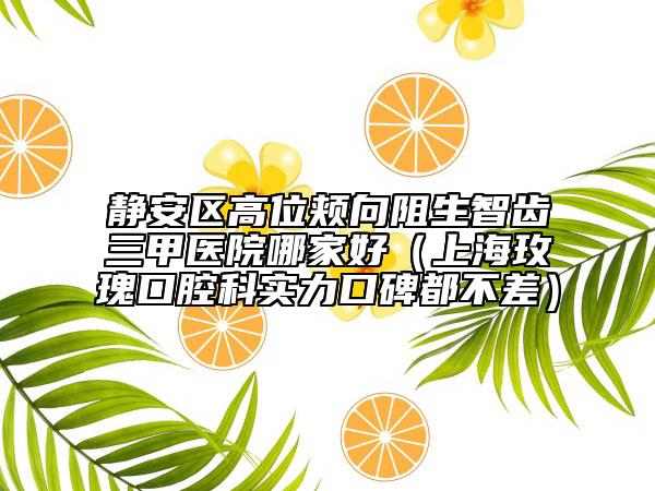靜安區(qū)高位頰向阻生智齒三甲醫(yī)院哪家好(上海玫瑰口腔科實力口碑都不差)