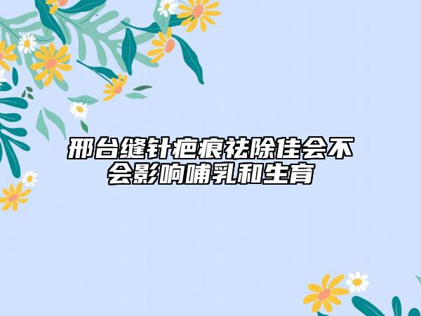 邢臺(tái)縫針疤痕祛除佳會(huì)不會(huì)影響哺乳和生育