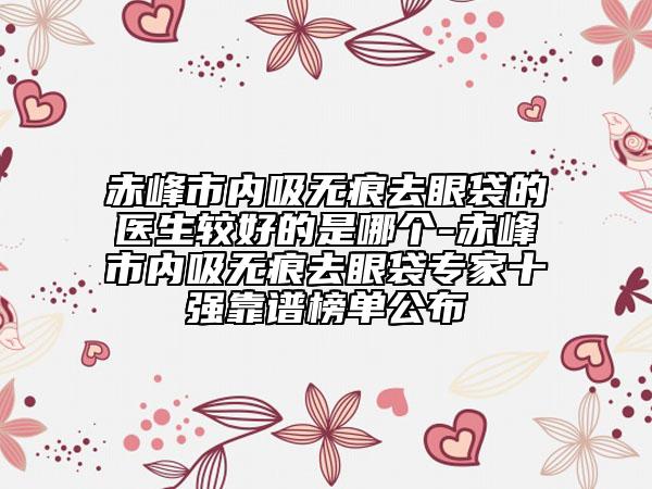 赤峰市內(nèi)吸無痕去眼袋的醫(yī)生較好的是哪個-赤峰市內(nèi)吸無痕去眼袋專家十強(qiáng)靠譜榜單公布