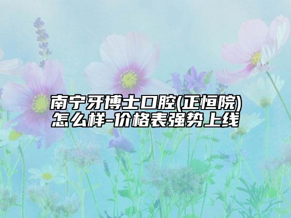 南寧牙博士口腔(正恒院)怎么樣-價格表強勢上線