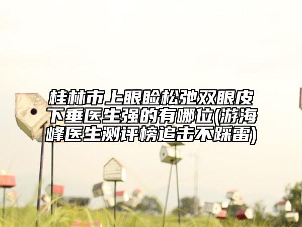 桂林市上眼瞼松弛雙眼皮下垂醫(yī)生強(qiáng)的有哪位(游海峰醫(yī)生測(cè)評(píng)榜追擊不踩雷)