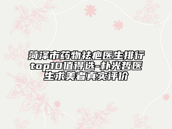 菏澤市藥物祛疤醫(yī)生排行top10值得選-樸光哲醫(yī)生求美者真實(shí)評價(jià)