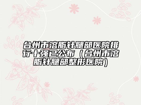 臺州市溶脂針腿部醫(yī)院排行十強已公布(臺州市溶脂針腿部整形醫(yī)院)