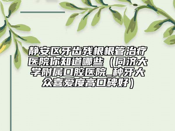 靜安區(qū)牙齒殘根根管治療醫(yī)院你知道哪些（同濟大學附屬口腔醫(yī)院_種牙大眾喜愛度高口碑好）