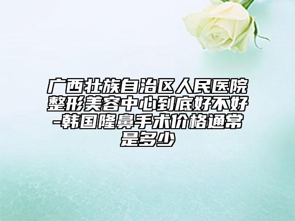 廣西壯族自治區(qū)人民醫(yī)院整形美容中心到底好不好-韓國隆鼻手術(shù)價格通常是多少