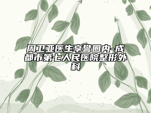 周衛(wèi)亞醫(yī)生享譽(yù)圈內(nèi)-成都市第七人民醫(yī)院整形外科