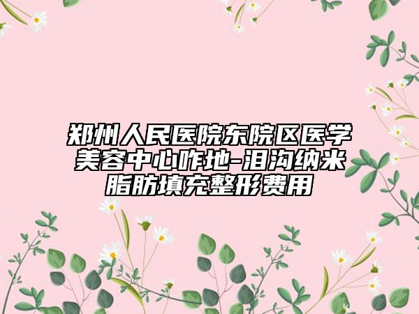 鄭州人民醫(yī)院東院區(qū)醫(yī)學美容中心咋地-淚溝納米脂肪填充整形費用