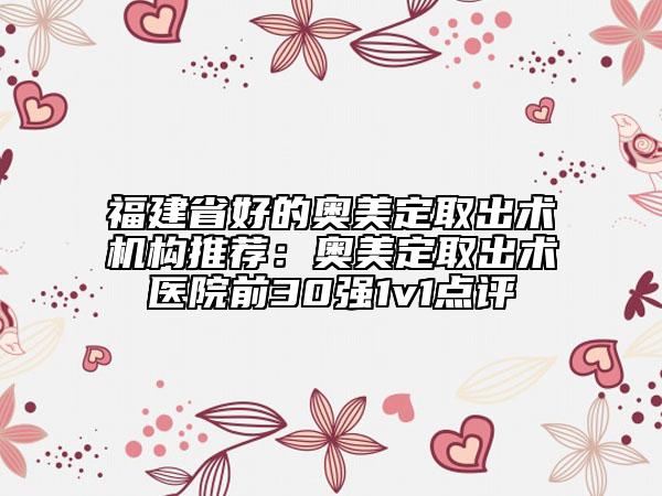 福建省好的奧美定取出術(shù)機(jī)構(gòu)推薦：奧美定取出術(shù)醫(yī)院前30強(qiáng)1v1點評