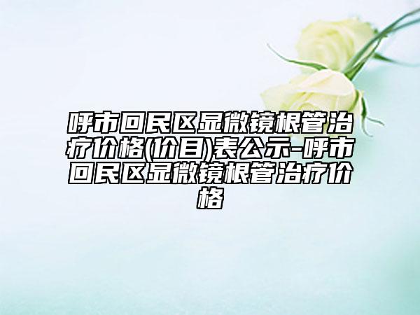 呼市回民區(qū)顯微鏡根管治療價格(價目)表公示-呼市回民區(qū)顯微鏡根管治療價格