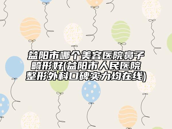 益陽市哪個美容醫(yī)院鼻子畸形好(益陽市人民醫(yī)院整形外科口碑實力均在線)