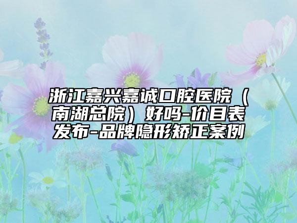 浙江嘉興嘉誠口腔醫(yī)院（南湖總院）好嗎-價(jià)目表發(fā)布-品牌隱形矯正案例