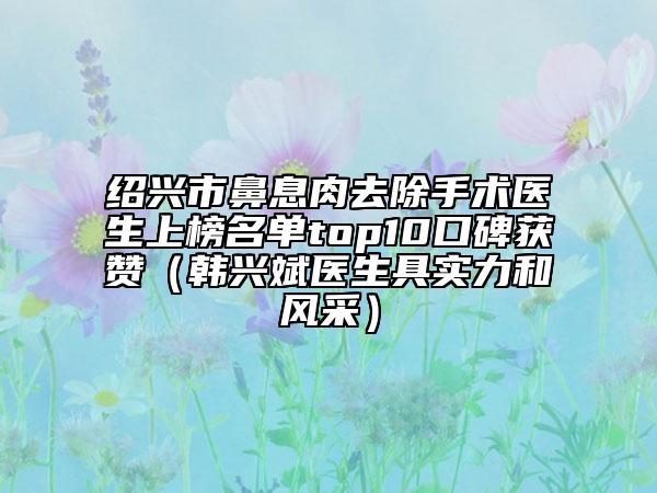 紹興市鼻息肉去除手術(shù)醫(yī)生上榜名單top10口碑獲贊（韓興斌醫(yī)生具實(shí)力和風(fēng)采）
