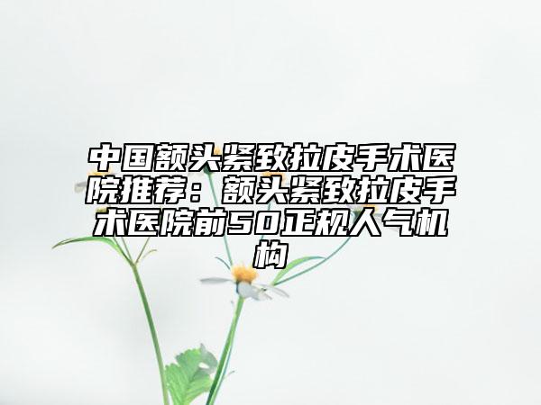 中國(guó)額頭緊致拉皮手術(shù)醫(yī)院推薦:額頭緊致拉皮手術(shù)醫(yī)院前50正規(guī)人氣機(jī)構(gòu)