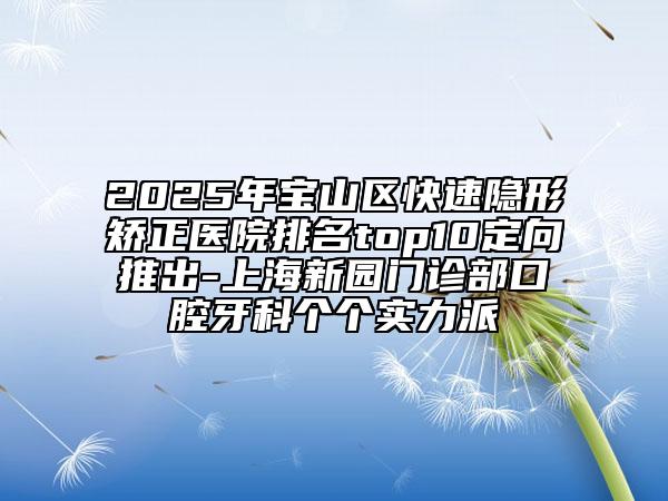 2025年寶山區(qū)快速隱形矯正醫(yī)院排名top10定向推出-上海新園門診部口腔牙科個個實力派