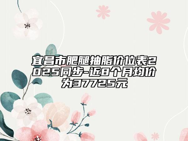 宜昌市肥腿抽脂價位表2025同步-近8個月均價為37725元