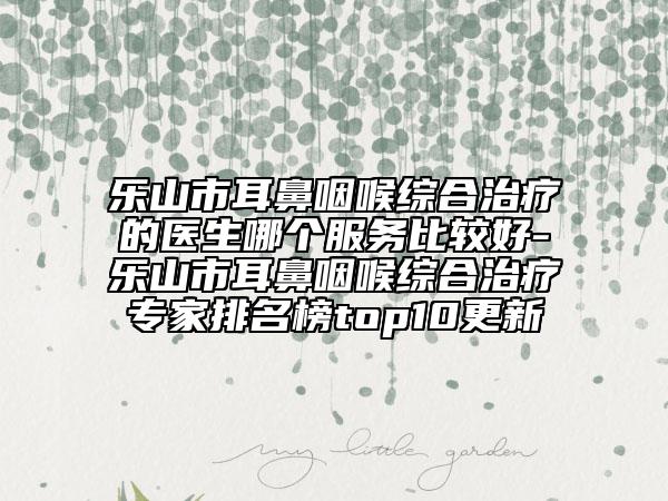 樂山市耳鼻咽喉綜合治療的醫(yī)生哪個服務(wù)比較好-樂山市耳鼻咽喉綜合治療專家排名榜top10更新
