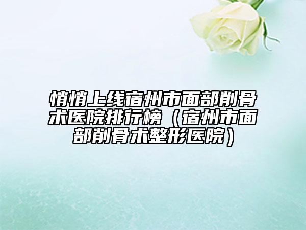 悄悄上線宿州市面部削骨術醫(yī)院排行榜（宿州市面部削骨術整形醫(yī)院）