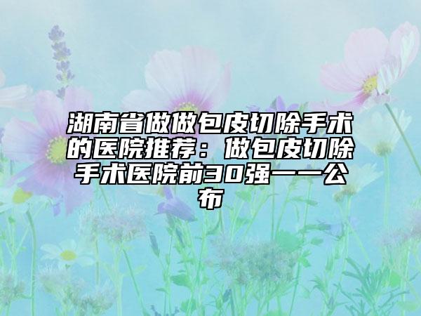 湖南省做做包皮切除手術(shù)的醫(yī)院推薦:做包皮切除手術(shù)醫(yī)院前30強(qiáng)一一公布