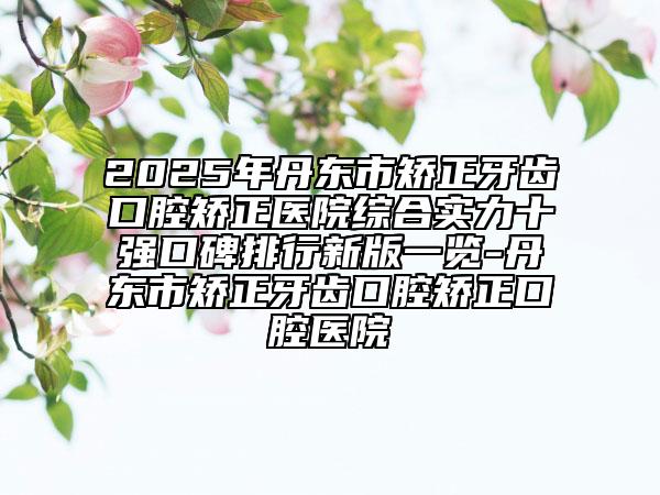 2025年丹東市矯正牙齒口腔矯正醫(yī)院綜合實(shí)力十強(qiáng)口碑排行新版一覽-丹東市矯正牙齒口腔矯正口腔醫(yī)院
