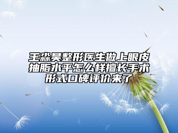 王淼昊整形醫(yī)生做上眼皮抽脂水平怎么樣擅長手術(shù)形式口碑評(píng)價(jià)來了