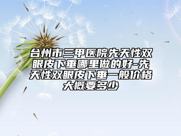 臺(tái)州市三甲醫(yī)院先天性雙眼皮下垂哪里做的好-先天性雙眼皮下垂一般價(jià)格大概要多少