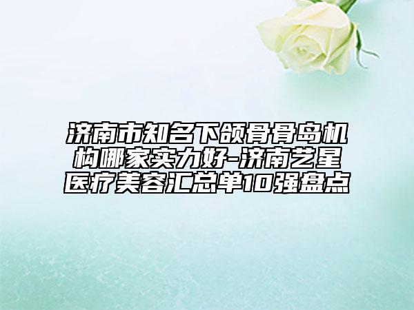 濟南市知名下頜骨骨島機構(gòu)哪家實力好-濟南藝星醫(yī)療美容匯總單10強盤點