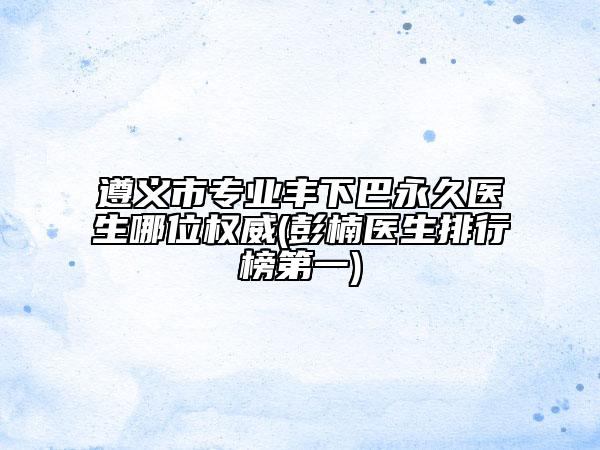 遵義市專業(yè)豐下巴永久醫(yī)生哪位權(quán)威(彭楠醫(yī)生排行榜第一)