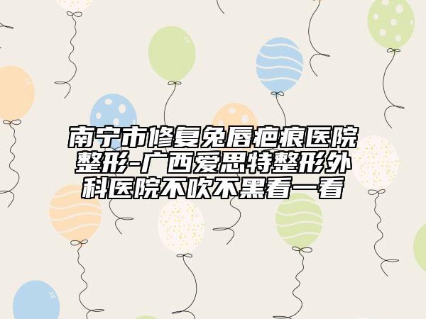 南寧市修復(fù)兔唇疤痕醫(yī)院整形-廣西愛思特整形外科醫(yī)院不吹不黑看一看