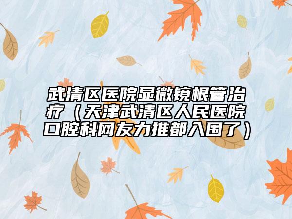 武清區(qū)醫(yī)院顯微鏡根管治療（天津武清區(qū)人民醫(yī)院口腔科網(wǎng)友力推都入圍了）