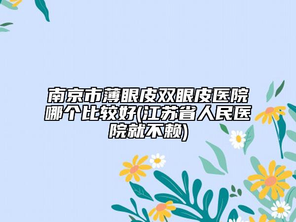 南京市薄眼皮雙眼皮醫(yī)院哪個(gè)比較好(江蘇省人民醫(yī)院就不賴)