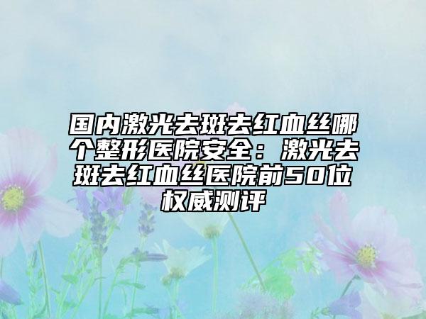 國內(nèi)激光去斑去紅血絲哪個整形醫(yī)院安全:激光去斑去紅血絲醫(yī)院前50位權威測評