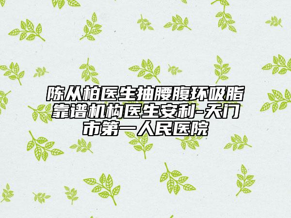 陳從柏醫(yī)生抽腰腹環(huán)吸脂靠譜機(jī)構(gòu)醫(yī)生安利-天門市第一人民醫(yī)院