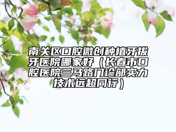 南關區(qū)口腔微創(chuàng)種植牙拔牙醫(yī)院哪家好（長春市口腔醫(yī)院三馬路門診部實力技術遠超同行）