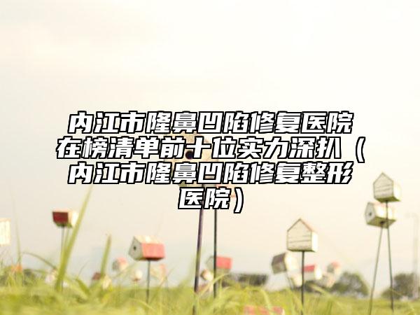 內(nèi)江市隆鼻凹陷修復(fù)醫(yī)院在榜清單前十位實力深扒（內(nèi)江市隆鼻凹陷修復(fù)整形醫(yī)院）