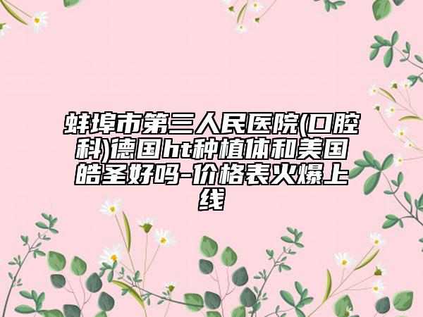 蚌埠市第三人民醫(yī)院(口腔科)德國(guó)ht種植體和美國(guó)皓圣好嗎-價(jià)格表火爆上線