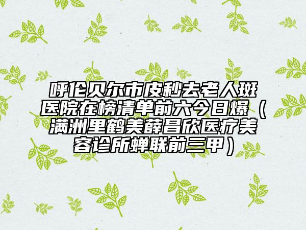 呼倫貝爾市皮秒去老人斑醫(yī)院在榜清單前六今日爆（滿洲里鶴美薛昌欣醫(yī)療美容診所蟬聯(lián)前三甲）