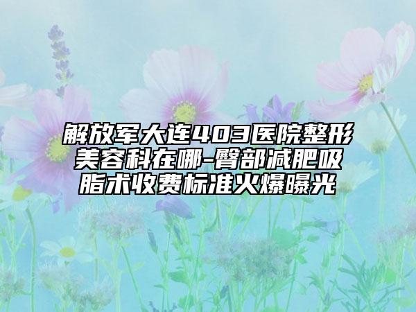 解放軍大連403醫(yī)院整形美容科在哪-臀部減肥吸脂術(shù)收費標準火爆曝光