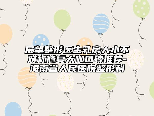 展望整形醫(yī)生乳房大小不對(duì)稱(chēng)修復(fù)大咖口碑推薦-海南省人民醫(yī)院整形科