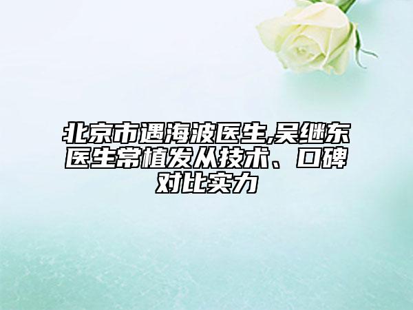 北京市遇海波醫(yī)生,吳繼東醫(yī)生常植發(fā)從技術(shù)、口碑對(duì)比實(shí)力