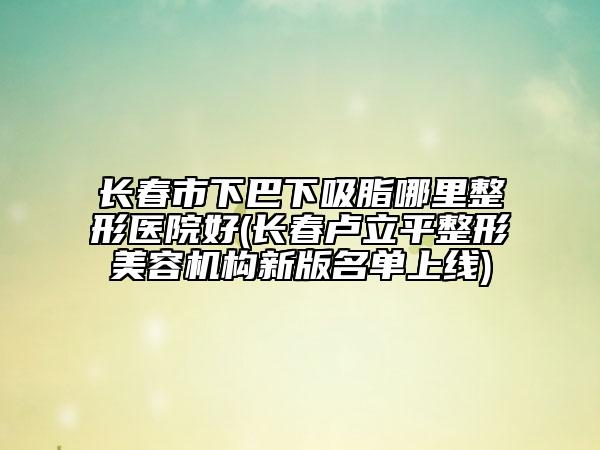 長(zhǎng)春市下巴下吸脂哪里整形醫(yī)院好(長(zhǎng)春盧立平整形美容機(jī)構(gòu)新版名單上線)