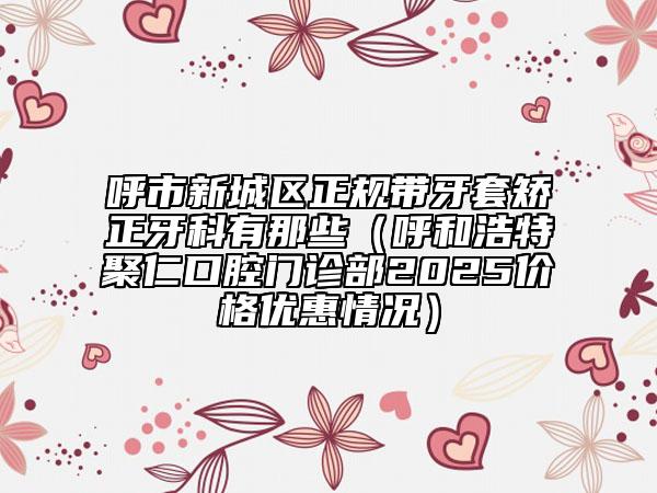 呼市新城區(qū)正規(guī)帶牙套矯正牙科有那些(呼和浩特聚仁口腔門診部2025價格優(yōu)惠情況)