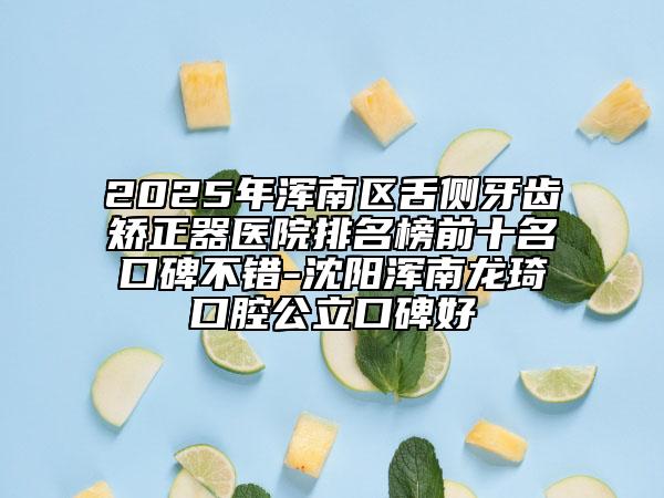 2025年渾南區(qū)舌側牙齒矯正器醫(yī)院排名榜前十名口碑不錯-沈陽渾南龍琦口腔公立口碑好