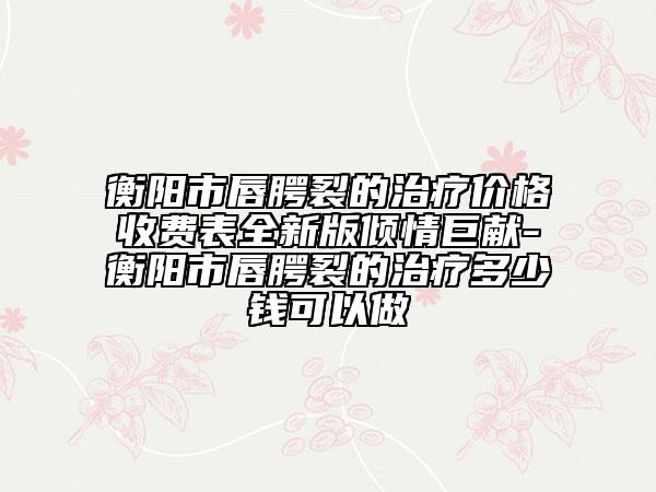 衡陽市唇腭裂的治療價格收費表全新版傾情巨獻-衡陽市唇腭裂的治療多少錢可以做