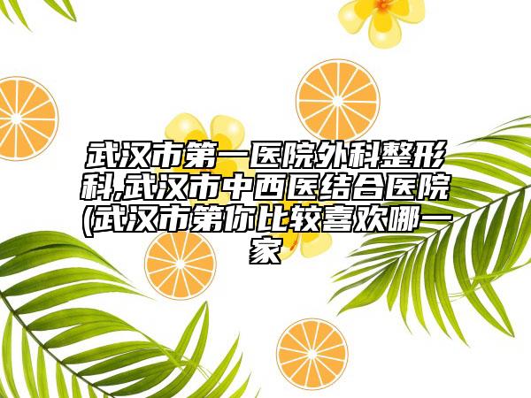 武漢市第一醫(yī)院外科整形科,武漢市中西醫(yī)結(jié)合醫(yī)院(武漢市第你比較喜歡哪一家