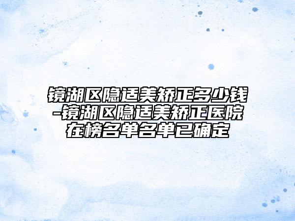 鏡湖區(qū)隱適美矯正多少錢-鏡湖區(qū)隱適美矯正醫(yī)院在榜名單名單已確定