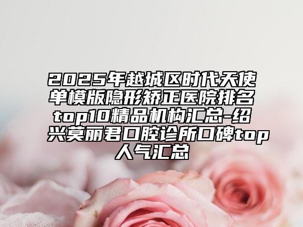 2025年越城區(qū)時代天使單模版隱形矯正醫(yī)院排名top10精品機構(gòu)匯總-紹興莫麗君口腔診所口碑top人氣匯總