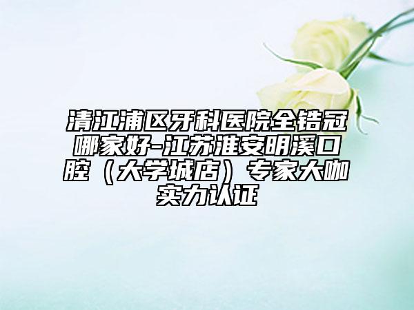清江浦區(qū)牙科醫(yī)院全鋯冠哪家好-江蘇淮安明溪口腔(大學(xué)城店)專家大咖實力認證