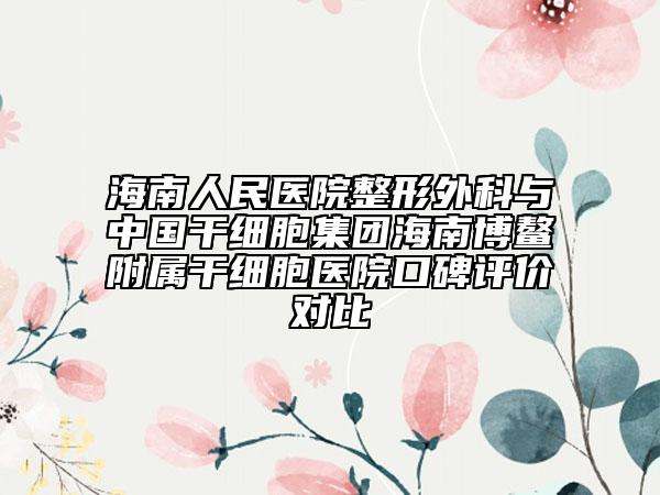 海南人民醫(yī)院整形外科與中國干細胞集團海南博鰲附屬干細胞醫(yī)院口碑評價對比