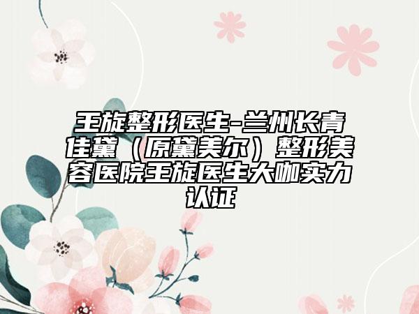 王旋整形醫(yī)生-蘭州長青佳黛(原黛美爾)整形美容醫(yī)院王旋醫(yī)生大咖實力認(rèn)證