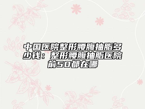 中國醫(yī)院整形腰腹抽脂多少錢:整形腰腹抽脂醫(yī)院前50都在哪